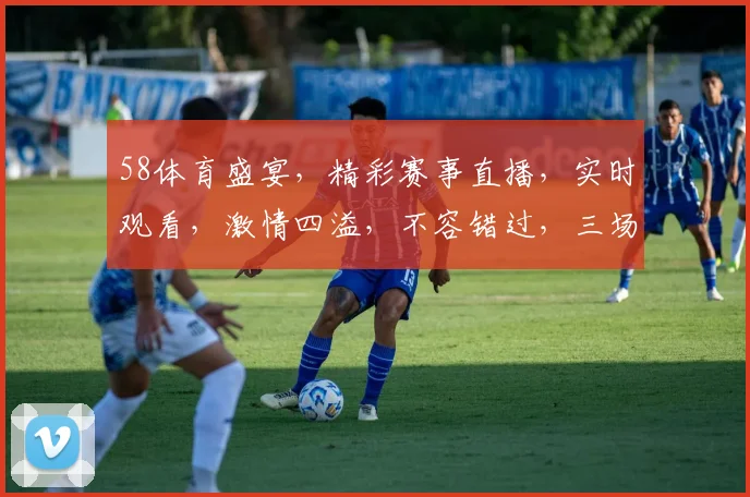 58体育盛宴，精彩赛事直播，实时观看，激情四溢，不容错过，三场好戏连台，尽在58体育