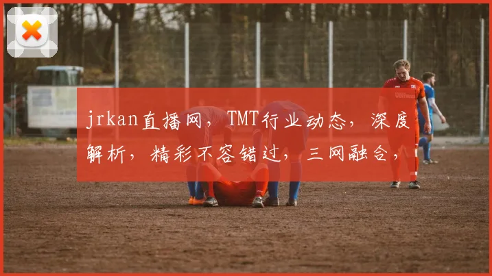 jrkan直播网，TMT行业动态，深度解析，精彩不容错过，三网融合，创新趋势，共探未来。