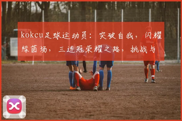 kokcu足球运动员：突破自我，闪耀绿茵场，三连冠荣耀之路，挑战与激情并存